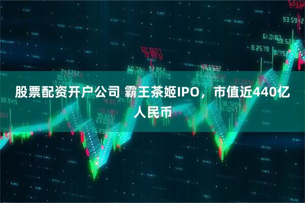 股票配资开户公司 霸王茶姬IPO，市值近440亿人民币